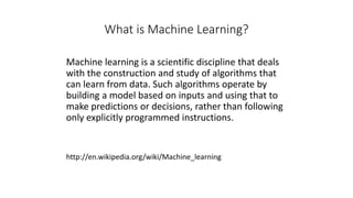 What is Machine Learning?
Machine learning is a scientific discipline that deals
with the construction and study of algorithms that
can learn from data. Such algorithms operate by
building a model based on inputs and using that to
make predictions or decisions, rather than following
only explicitly programmed instructions.
http://en.wikipedia.org/wiki/Machine_learning
 
