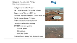 • Next generation radio telescope
• 100 x more sensitive & 1,000,000 X faster
• 5 square km of dish over 3000 km
• Two sites: Western Australia & Karoo Desert RSA
• Worlds most ambitious IT Project
• First real exascale ready application
• Largest global big-data challenge
• SKA SDP exascale systems:
• 100,000 nodes
• 800 cabinets
• consume 20 MW
• Expected failure rates of 300 nodes per week
Square Kilometre Array
http://www.ska.gov.au/
 