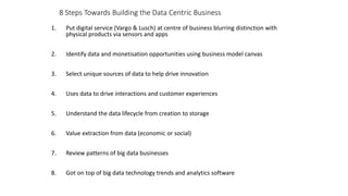 8 Steps Towards Building the Data Centric Business
1. Put digital service (Vargo & Lusch) at centre of business blurring distinction with
physical products via sensors and apps
2. Identify data and monetisation opportunities using business model canvas
3. Select unique sources of data to help drive innovation
4. Uses data to drive interactions and customer experiences
5. Understand the data lifecycle from creation to storage
6. Value extraction from data (economic or social)
7. Review patterns of big data businesses
8. Got on top of big data technology trends and analytics software
 