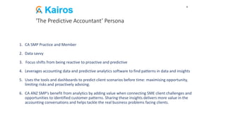 'The Predictive Accountant’ Persona
1. CA SMP Practice and Member
2. Data savvy
3. Focus shifts from being reactive to proactive and predictive
4. Leverages accounting data and predictive analytics software to find patterns in data and insights
5. Uses the tools and dashboards to predict client scenarios before time: maximising opportunity,
limiting risks and proactively advising.
6. CA ANZ SMP’s benefit from analytics by adding value when connecting SME client challenges and
opportunities to identified customer patterns. Sharing these insights delivers more value in the
accounting conversations and helps tackle the real business problems facing clients.
9
 