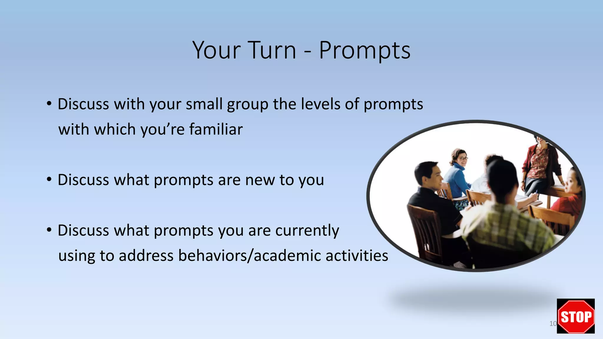 Your Turn - Prompts
• Discuss with your small group the levels of prompts
with which you’re familiar
• Discuss what prompts are new to you
• Discuss what prompts you are currently
using to address behaviors/academic activities
10
 