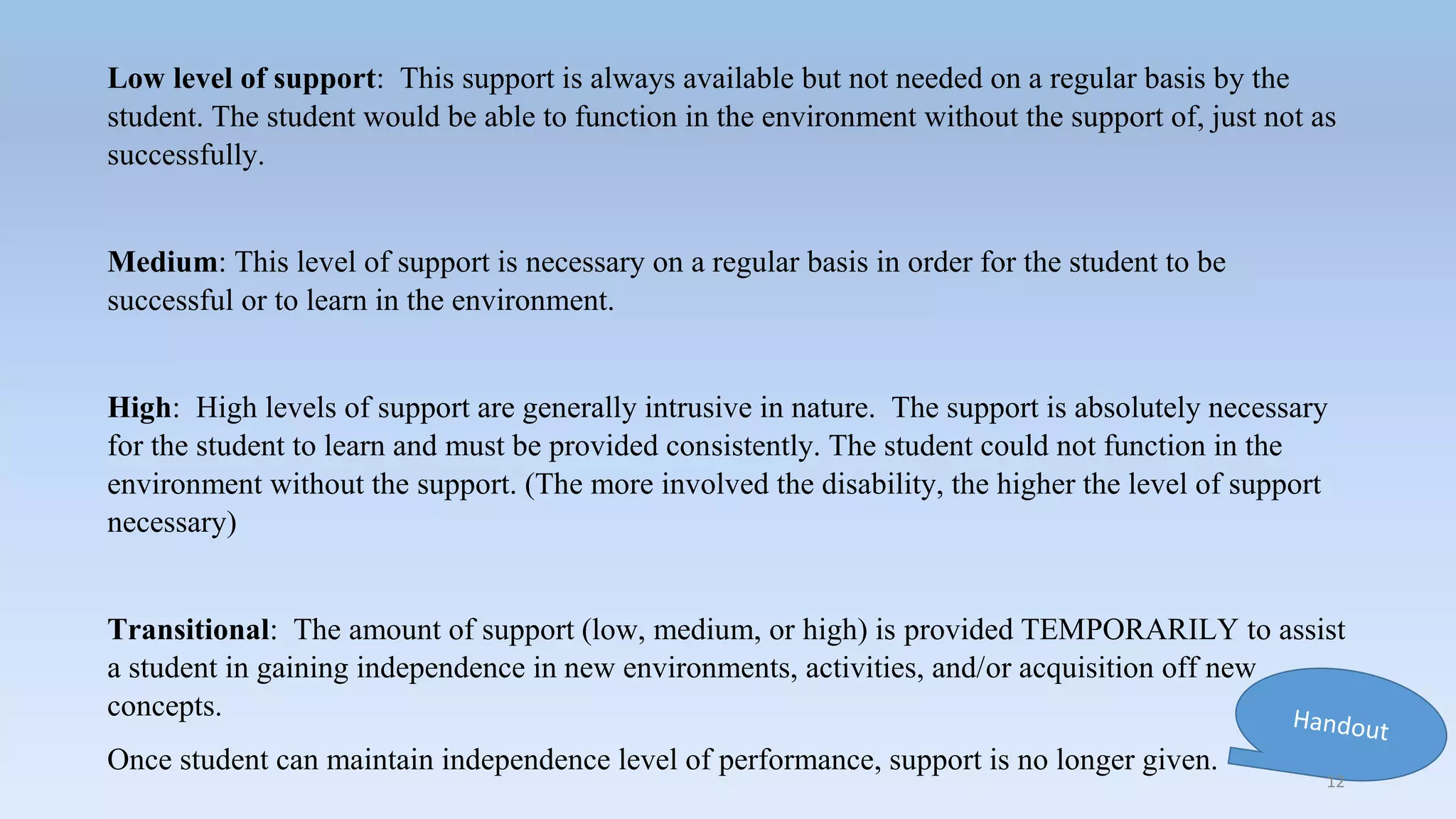 Low level of support: This support is always available but not needed on a regular basis by the
student. The student would be able to function in the environment without the support of, just not as
successfully.
Medium: This level of support is necessary on a regular basis in order for the student to be
successful or to learn in the environment.
High: High levels of support are generally intrusive in nature. The support is absolutely necessary
for the student to learn and must be provided consistently. The student could not function in the
environment without the support. (The more involved the disability, the higher the level of support
necessary)
Transitional: The amount of support (low, medium, or high) is provided TEMPORARILY to assist
a student in gaining independence in new environments, activities, and/or acquisition off new
concepts.
Once student can maintain independence level of performance, support is no longer given.
12
 