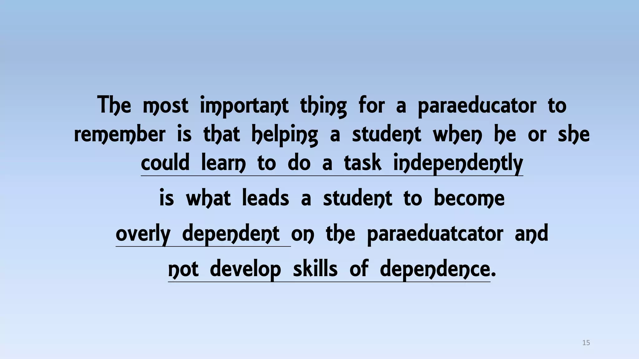 The most important thing for a paraeducator to
remember is that helping a student when he or she
could learn to do a task independently
is what leads a student to become
overly dependent on the paraeduatcator and
not develop skills of dependence.
15
 