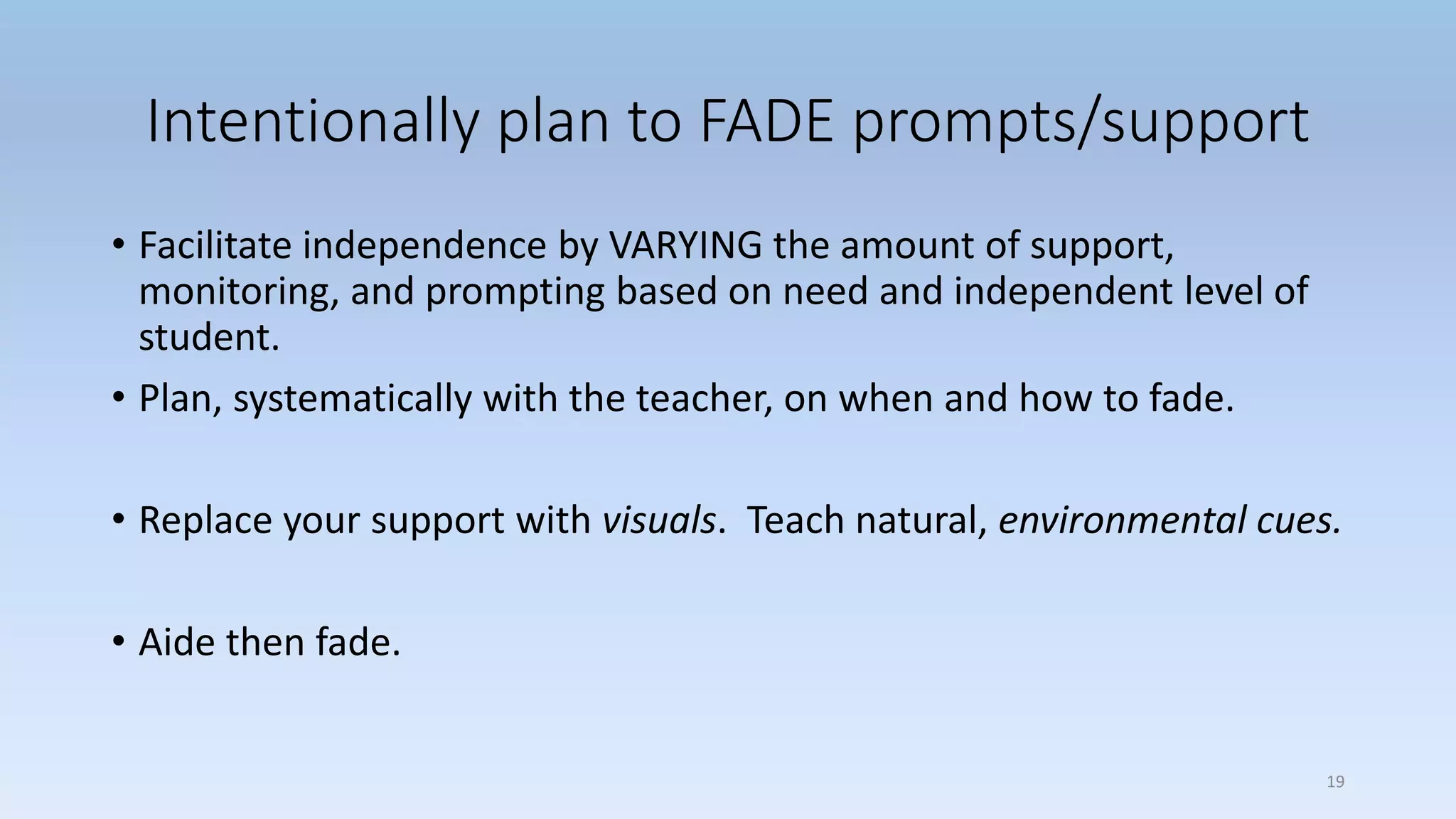 Intentionally plan to FADE prompts/support
• Facilitate independence by VARYING the amount of support,
monitoring, and prompting based on need and independent level of
student.
• Plan, systematically with the teacher, on when and how to fade.
• Replace your support with visuals. Teach natural, environmental cues.
• Aide then fade.
19
 