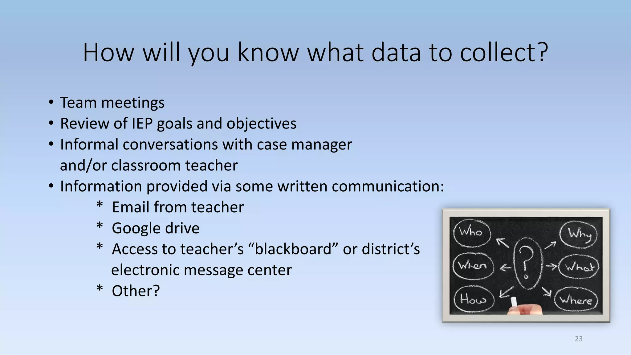 How will you know what data to collect?
• Team meetings
• Review of IEP goals and objectives
• Informal conversations with case manager
and/or classroom teacher
• Information provided via some written communication:
* Email from teacher
* Google drive
* Access to teacher’s “blackboard” or district’s
electronic message center
* Other?
23
 