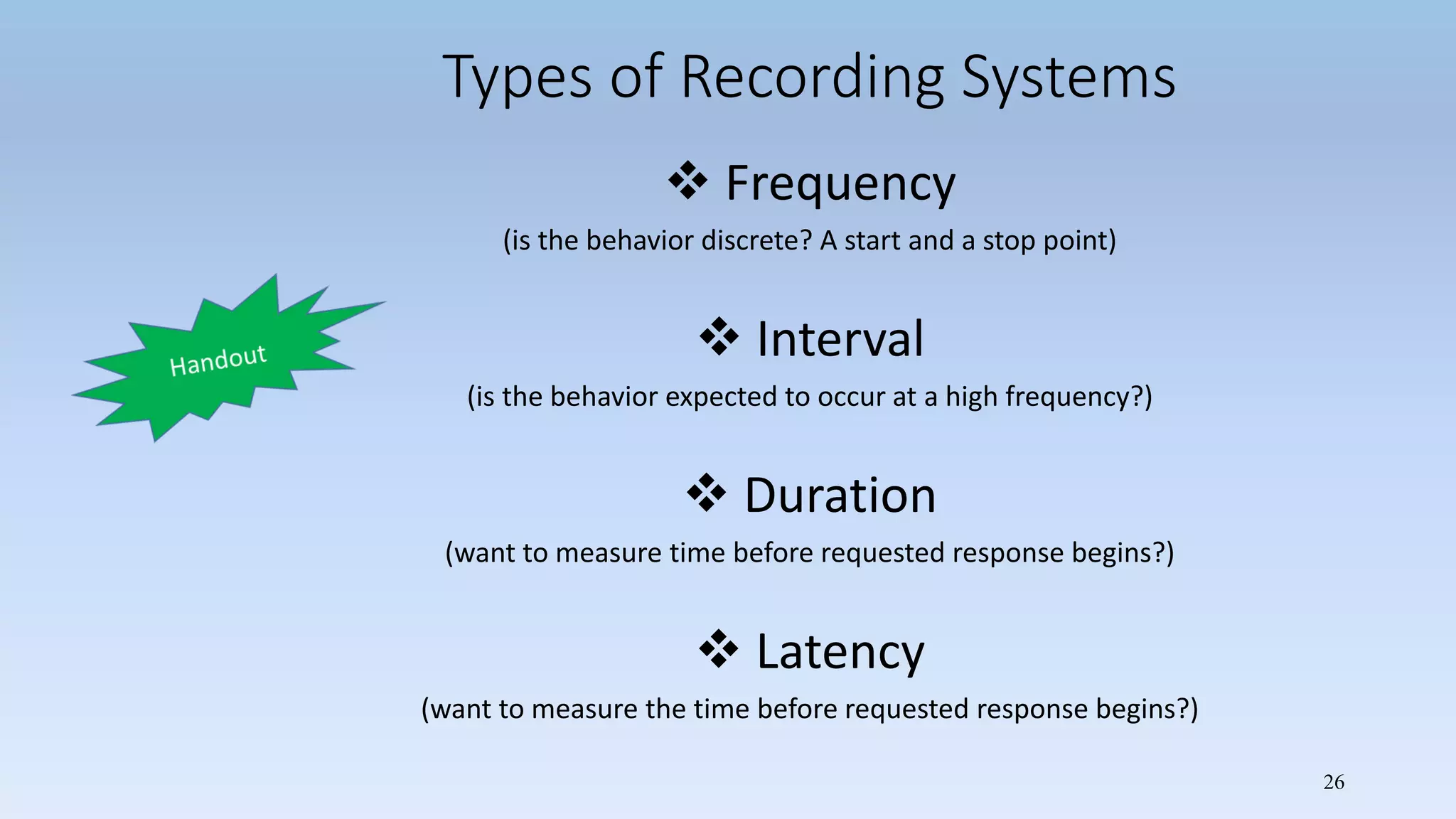 26
Types of Recording Systems
 Frequency
(is the behavior discrete? A start and a stop point)
 Interval
(is the behavior expected to occur at a high frequency?)
 Duration
(want to measure time before requested response begins?)
 Latency
(want to measure the time before requested response begins?)
 