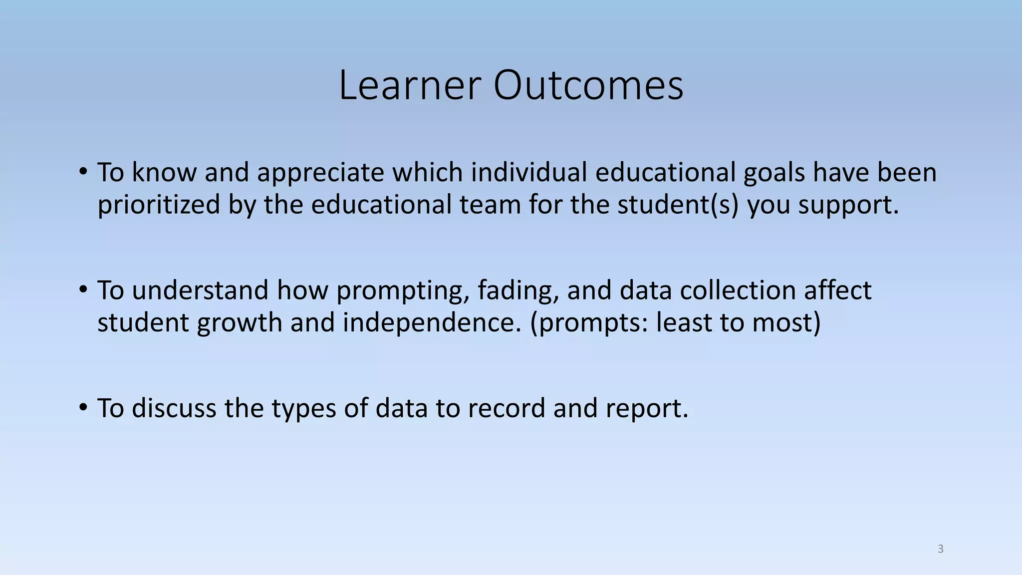 Learner Outcomes
• To know and appreciate which individual educational goals have been
prioritized by the educational team for the student(s) you support.
• To understand how prompting, fading, and data collection affect
student growth and independence. (prompts: least to most)
• To discuss the types of data to record and report.
3
 