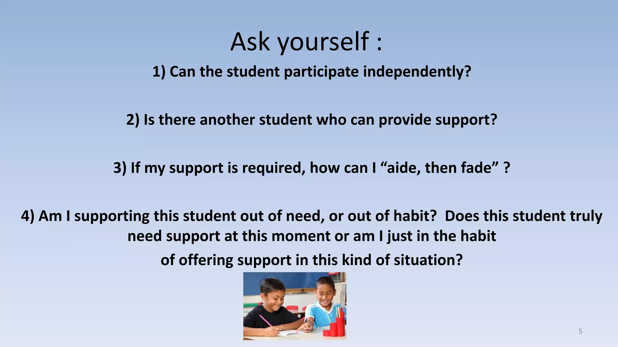 Ask yourself :
1) Can the student participate independently?
2) Is there another student who can provide support?
3) If my support is required, how can I “aide, then fade” ?
4) Am I supporting this student out of need, or out of habit? Does this student truly
need support at this moment or am I just in the habit
of offering support in this kind of situation?
5
 
