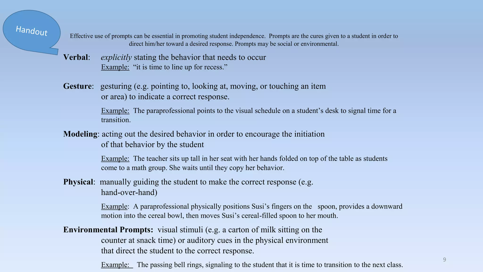 Prompt Levels
Effective use of prompts can be essential in promoting student independence. Prompts are the cures given to a student in order to
direct him/her toward a desired response. Prompts may be social or environmental.
Verbal: explicitly stating the behavior that needs to occur
Example: “it is time to line up for recess.”
Gesture: gesturing (e.g. pointing to, looking at, moving, or touching an item
or area) to indicate a correct response.
Example: The paraprofessional points to the visual schedule on a student’s desk to signal time for a
transition.
Modeling: acting out the desired behavior in order to encourage the initiation
of that behavior by the student
Example: The teacher sits up tall in her seat with her hands folded on top of the table as students
come to a math group. She waits until they copy her behavior.
Physical: manually guiding the student to make the correct response (e.g.
hand-over-hand)
Example: A paraprofessional physically positions Susi’s fingers on the spoon, provides a downward
motion into the cereal bowl, then moves Susi’s cereal-filled spoon to her mouth.
Environmental Prompts: visual stimuli (e.g. a carton of milk sitting on the
counter at snack time) or auditory cues in the physical environment
that direct the student to the correct response.
Example: The passing bell rings, signaling to the student that it is time to transition to the next class.
9
 