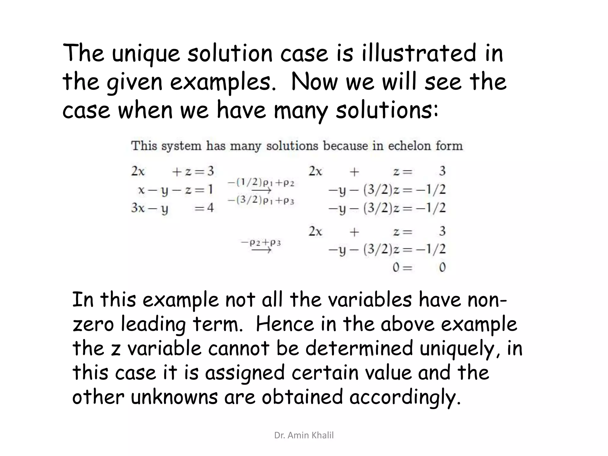 The unique solution case is illustrated in
the given examples. Now we will see the
case when we have many solutions:

In this example not all the variables have nonzero leading term. Hence in the above example
the z variable cannot be determined uniquely, in
this case it is assigned certain value and the
other unknowns are obtained accordingly.
Dr. Amin Khalil

 
