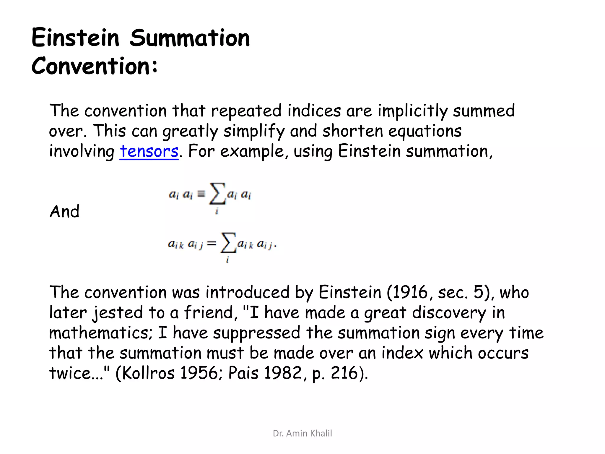 Einstein Summation
Convention:
The convention that repeated indices are implicitly summed
over. This can greatly simplify and shorten equations
involving tensors. For example, using Einstein summation,
And

The convention was introduced by Einstein (1916, sec. 5), who
later jested to a friend, "I have made a great discovery in
mathematics; I have suppressed the summation sign every time
that the summation must be made over an index which occurs
twice..." (Kollros 1956; Pais 1982, p. 216).

Dr. Amin Khalil

 