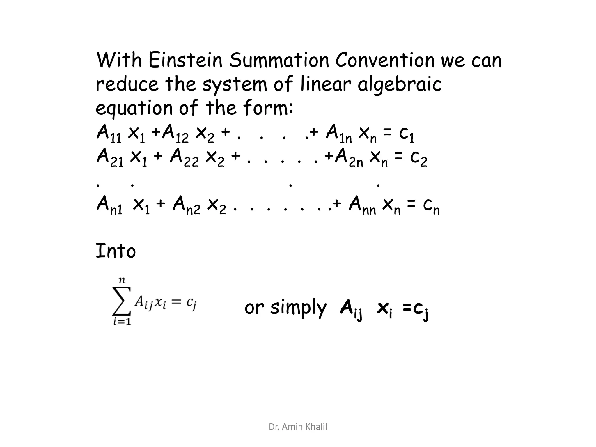 With Einstein Summation Convention we can
reduce the system of linear algebraic
equation of the form:
A11 x1 +A12 x2 + . . . .+ A1n xn = c1
A21 x1 + A22 x2 + . . . . . +A2n xn = c2
. .
.
.
An1 x1 + An2 x2 . . . . . . .+ Ann xn = cn

Into
or simply Aij xi =cj

Dr. Amin Khalil

 