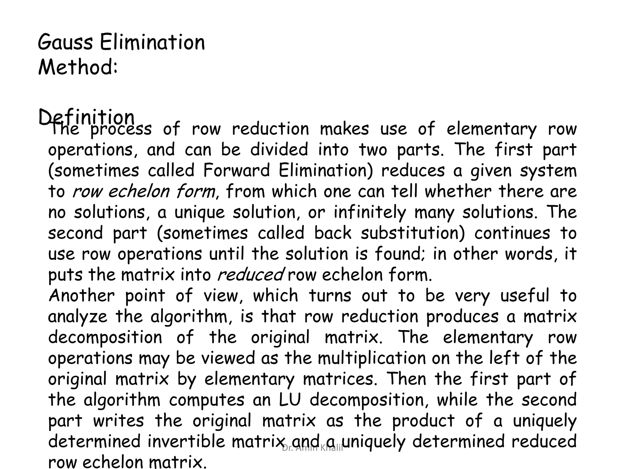 Gauss Elimination
Method:
Definition of row reduction makes use of elementary row
The process
operations, and can be divided into two parts. The first part
(sometimes called Forward Elimination) reduces a given system
to row echelon form, from which one can tell whether there are
no solutions, a unique solution, or infinitely many solutions. The
second part (sometimes called back substitution) continues to
use row operations until the solution is found; in other words, it
puts the matrix into reduced row echelon form.
Another point of view, which turns out to be very useful to
analyze the algorithm, is that row reduction produces a matrix
decomposition of the original matrix. The elementary row
operations may be viewed as the multiplication on the left of the
original matrix by elementary matrices. Then the first part of
the algorithm computes an LU decomposition, while the second
part writes the original matrix as the product of a uniquely
determined invertible matrix andKhaliluniquely determined reduced
Dr. Amin a
row echelon matrix.

 