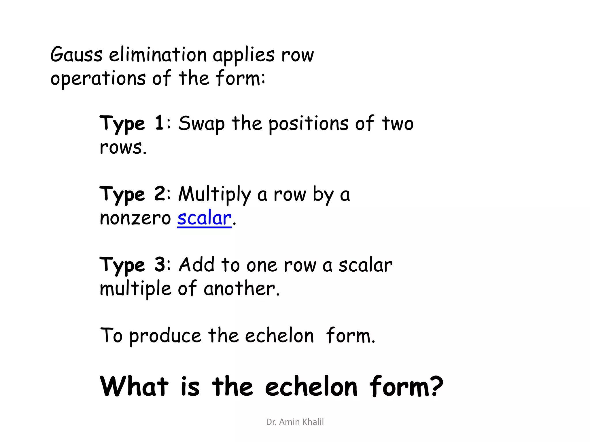 Gauss elimination applies row
operations of the form:
Type 1: Swap the positions of two
rows.
Type 2: Multiply a row by a
nonzero scalar.
Type 3: Add to one row a scalar
multiple of another.
To produce the echelon form.

What is the echelon form?
Dr. Amin Khalil

 