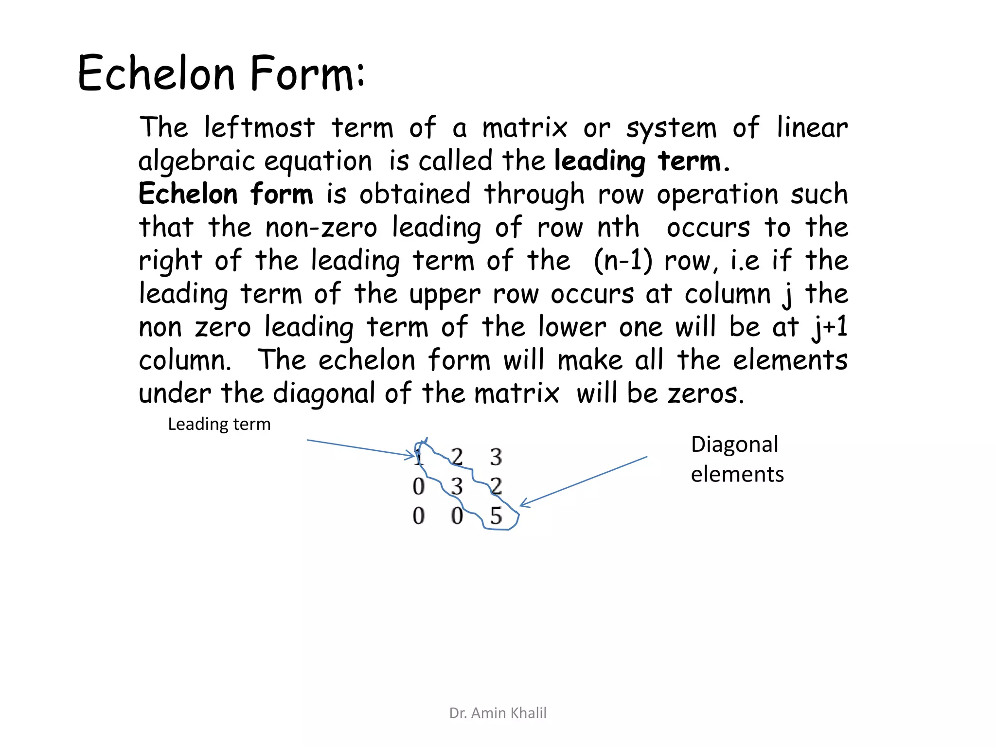 Echelon Form:
The leftmost term of a matrix or system of linear
algebraic equation is called the leading term.
Echelon form is obtained through row operation such
that the non-zero leading of row nth occurs to the
right of the leading term of the (n-1) row, i.e if the
leading term of the upper row occurs at column j the
non zero leading term of the lower one will be at j+1
column. The echelon form will make all the elements
under the diagonal of the matrix will be zeros.
Leading term

Diagonal
elements

Dr. Amin Khalil

 