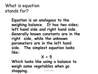 What is equation
stands for?
Equation is an analogous to the
weighing balance. It has two sides;
left hand side and right hand side.
Generally known constants are in the
right side, while the unknown
parameters are in the left hand
side. The simplest equation looks
like:
X = 5
Which looks like using a balance to
weigh some vegetables when go
Dr. Amin Khalil
shopping.

 