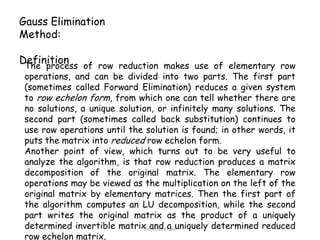 Gauss Elimination
Method:
Definition of row reduction makes use of elementary row
The process
operations, and can be divided into two parts. The first part
(sometimes called Forward Elimination) reduces a given system
to row echelon form, from which one can tell whether there are
no solutions, a unique solution, or infinitely many solutions. The
second part (sometimes called back substitution) continues to
use row operations until the solution is found; in other words, it
puts the matrix into reduced row echelon form.
Another point of view, which turns out to be very useful to
analyze the algorithm, is that row reduction produces a matrix
decomposition of the original matrix. The elementary row
operations may be viewed as the multiplication on the left of the
original matrix by elementary matrices. Then the first part of
the algorithm computes an LU decomposition, while the second
part writes the original matrix as the product of a uniquely
determined invertible matrix andKhaliluniquely determined reduced
Dr. Amin a
row echelon matrix.

 