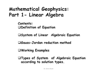 Mathematical Geophysics:

Part 1- Linear Algebra
Contents:
Definition of Equation

System of Linear Algebraic Equation

Gauss-Jordan reduction method
Working Examples

Types of System of Algebraic Equation
according to solution types.
Dr. Amin Khalil

 
