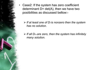 • Case2: If the system has zero coefficient
determinant D= det(A), then we have two
posiibilities as discussed bellow:-
 If at least one of Di is nonzero then the system
has no solution.
 If all Di’s are zero, then the system has infinitely
many solution.
 