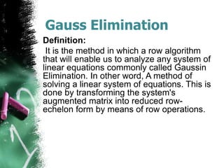 Gauss Elimination
Definition:
It is the method in which a row algorithm
that will enable us to analyze any system of
linear equations commonly called Gaussin
Elimination. In other word, A method of
solving a linear system of equations. This is
done by transforming the system's
augmented matrix into reduced row-
echelon form by means of row operations.
 