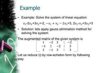 Example
• Example: Solve the system of linear equation
𝑥1-2𝑥2+3𝑥3=-2, −𝑥1 + 𝑥2 − 2𝑥3=3, 2𝑥1-𝑥2+3𝑥3=3
• Solution: lets apply gauss elimination method for
solving the system.
The augmented matrix of the given system is
1 −2 3 ⋮
−1 1 −2 ⋮
2 −1 3 ⋮
−2
3
3
Let us reduce (i) by row-echelon form by following
way.
 