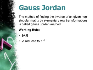 Gauss Jordan
The method of finding the inverse of an given non-
singular matrix by elementary row transformations
is called gauss Jordan method.
Working Rule:
• [A:I]
• A reduces to 𝐴−1
 