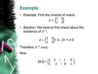 Example
• Example: Find the inverse of matrix.
𝐴 =
1 2
1 3
• Solution: We have to first check about the
existence of 𝐴−1.
𝐴 =
1 2
1 3
= 3 - 2= 1 ≠ 0
Therefore 𝐴−1 exist.
Now,
[A:I] =
1 2 ⋮ 1 0
1 3 ⋮ 0 1
 