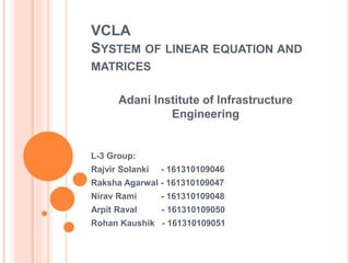 VCLA
SYSTEM OF LINEAR EQUATION AND
MATRICES
Adani Institute of Infrastructure
Engineering
L-3 Group:
Rajvir Solanki - 161310109046
Raksha Agarwal - 161310109047
Nirav Rami - 161310109048
Arpit Raval - 161310109050
Rohan Kaushik - 161310109051
 