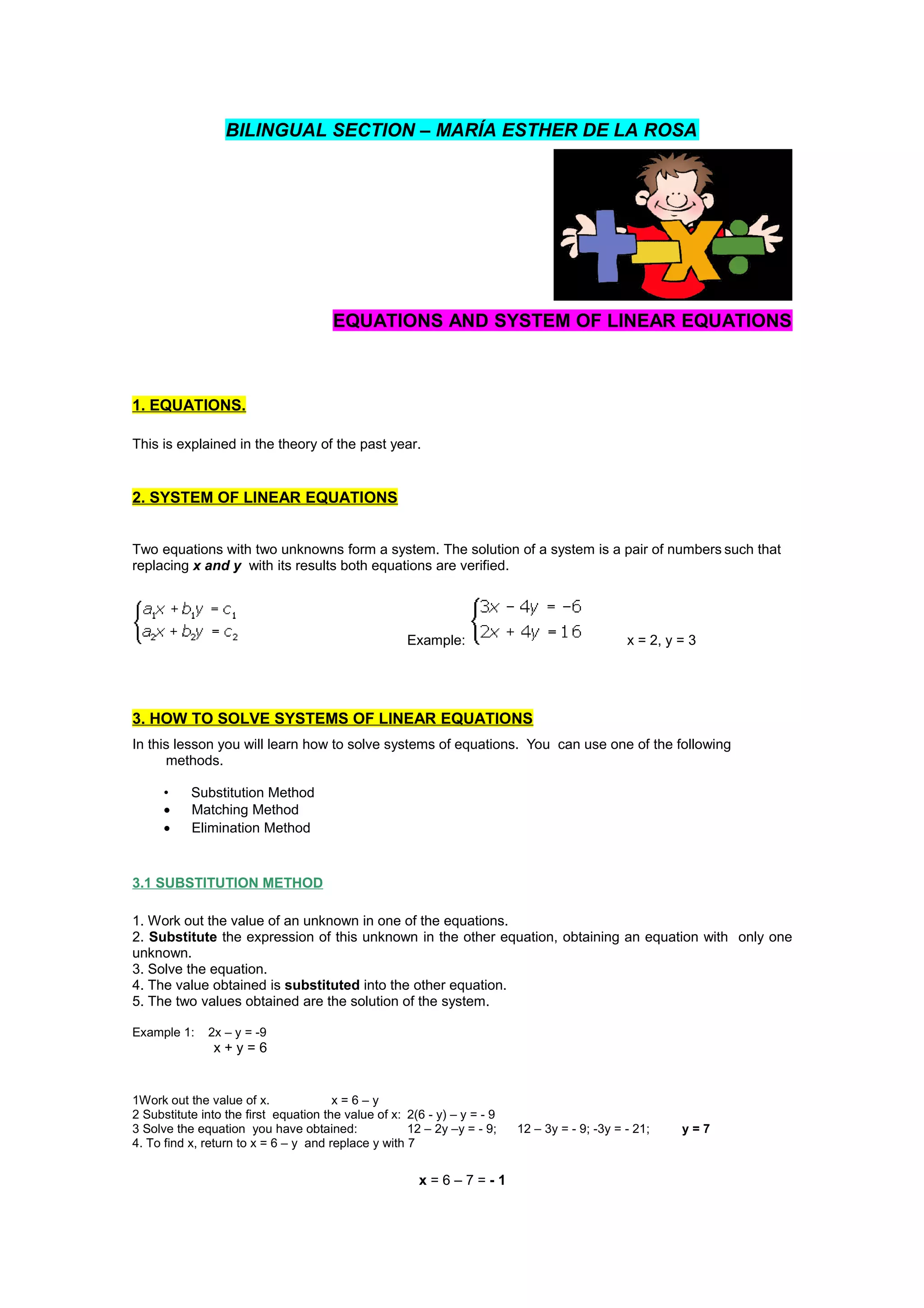 BILINGUAL SECTION – MARÍA ESTHER DE LA ROSA
EQUATIONS AND SYSTEM OF LINEAR EQUATIONS
1. EQUATIONS.
This is explained in the theory of the past year.
2. SYSTEM OF LINEAR EQUATIONS
Two equations with two unknowns form a system. The solution of a system is a pair of numbers such that
replacing x and y with its results both equations are verified.
Example: x = 2, y = 3
3. HOW TO SOLVE SYSTEMS OF LINEAR EQUATIONS
In this lesson you will learn how to solve systems of equations. You can use one of the following
methods.
• Substitution Method
• Matching Method
• Elimination Method
3.1 SUBSTITUTION METHOD
1. Work out the value of an unknown in one of the equations.
2. Substitute the expression of this unknown in the other equation, obtaining an equation with only one
unknown.
3. Solve the equation.
4. The value obtained is substituted into the other equation.
5. The two values obtained are the solution of the system.
Example 1: 2x – y = -9
x + y = 6
1Work out the value of x. x = 6 – y
2 Substitute into the first equation the value of x: 2(6 - y) – y = - 9
3 Solve the equation you have obtained: 12 – 2y –y = - 9; 12 – 3y = - 9; -3y = - 21; y = 7
4. To find x, return to x = 6 – y and replace y with 7
x = 6 – 7 = - 1
 