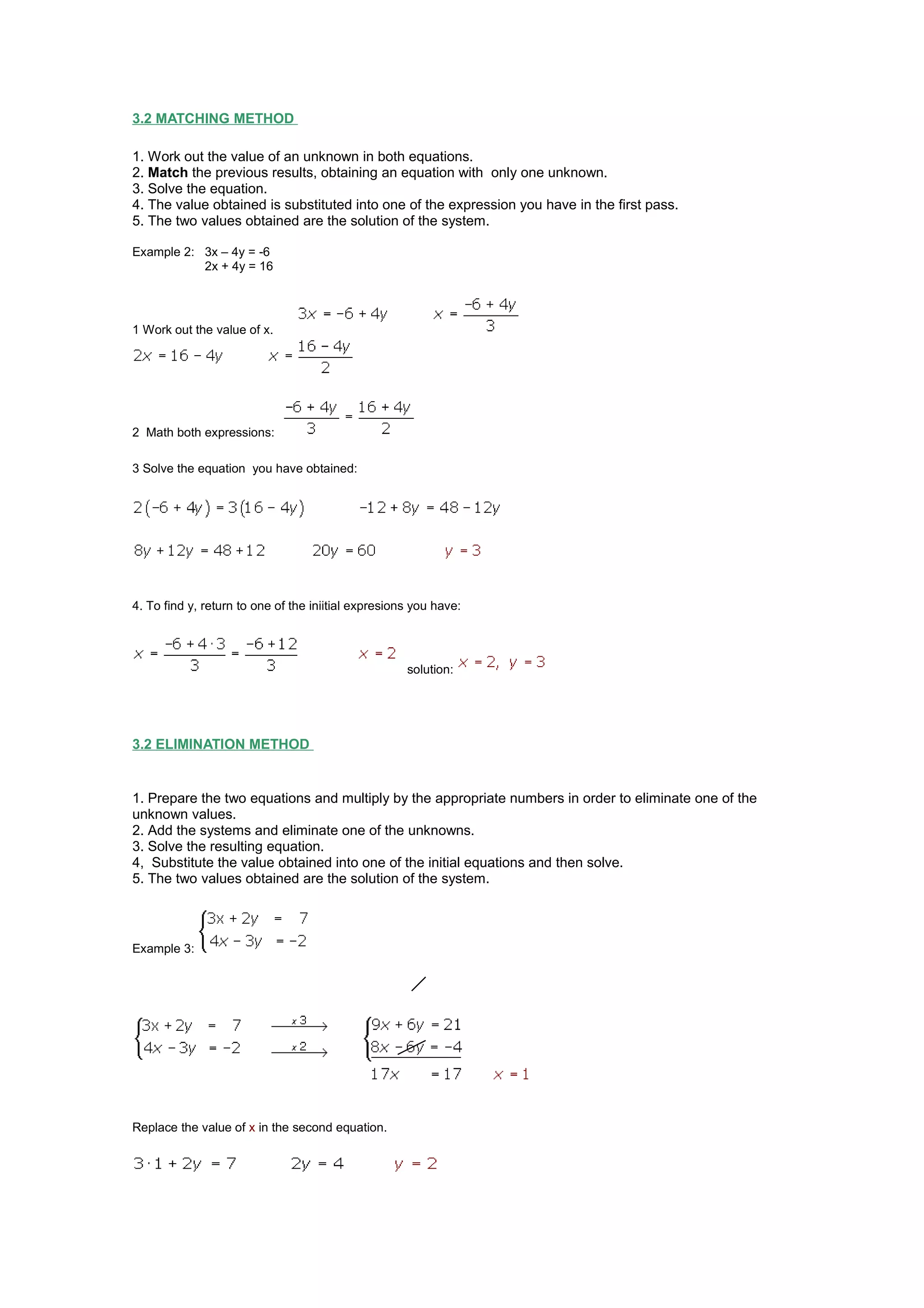 3.2 MATCHING METHOD
1. Work out the value of an unknown in both equations.
2. Match the previous results, obtaining an equation with only one unknown.
3. Solve the equation.
4. The value obtained is substituted into one of the expression you have in the first pass.
5. The two values obtained are the solution of the system.
Example 2: 3x – 4y = -6
2x + 4y = 16
1 Work out the value of x.
2 Math both expressions:
3 Solve the equation you have obtained:
4. To find y, return to one of the iniitial expresions you have:
solution:
3.2 ELIMINATION METHOD
1. Prepare the two equations and multiply by the appropriate numbers in order to eliminate one of the
unknown values.
2. Add the systems and eliminate one of the unknowns.
3. Solve the resulting equation.
4, Substitute the value obtained into one of the initial equations and then solve.
5. The two values obtained are the solution of the system.
Example 3:
Replace the value of x in the second equation.
 