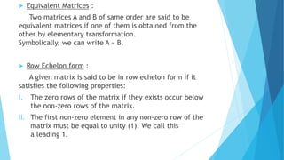  Equivalent Matrices :
Two matrices A and B of same order are said to be
equivalent matrices if one of them is obtained from the
other by elementary transformation.
Symbolically, we can write A ~ B.
 Row Echelon form :
A given matrix is said to be in row echelon form if it
satisfies the following properties:
I. The zero rows of the matrix if they exists occur below
the non-zero rows of the matrix.
II. The first non-zero element in any non-zero row of the
matrix must be equal to unity (1). We call this
a leading 1.
 