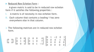  Reduced Row Echelon Form :
A given matric is said to be in reduced row echelon
form if it satisfies the following properties :
I. A matrix is of necessity in row echelon form.
II. Each column that contains a leading 1 has zero
everywhere else in that column.
 The following matrices are in reduced row echelon
form.
0 0
0 0
1 0 0
0 1 0
0 0 1
1 0 0 4
0 1 0 7
0 0 1 −1
0 1
0 0
−2 0 1
0 1 3
0 0
0 0
0 0 0
0 0 0
 