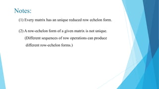 Notes:
(1) Every matrix has an unique reduced row echelon form.
(2) A row-echelon form of a given matrix is not unique.
(Different sequences of row operations can produce
different row-echelon forms.)
 
