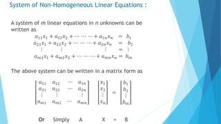 System of Non-Homogeneous Linear Equations :
A system of m linear equations in n unknowns can be
written as
𝑎11 𝑥1 + 𝑎12 𝑥2 + ⋯ ⋯ ⋯ + 𝑎1𝑛 𝑥 𝑛 = 𝑏1
𝑎21 𝑥1 + 𝑎22 𝑥2 + ⋯ ⋯ ⋯ + 𝑎2𝑛 𝑥 𝑛 = 𝑏2
⋮ ⋮ ⋮ = ⋮
𝑎 𝑚1 𝑥1 + 𝑎 𝑚2 𝑥2 + ⋯ ⋯ ⋯ + 𝑎 𝑚𝑛 𝑥 𝑛 = 𝑏 𝑚
The above system can be written in a matrix form as
𝑎11 𝑎12
𝑎21 𝑎22
⋯ 𝑎1𝑛
⋯ 𝑎2𝑛
⋮ ⋮
𝑎 𝑚1 𝑎 𝑚2
⋮
⋯ 𝑎 𝑚𝑛
𝑥1
𝑥2
⋮
𝑥 𝑛
=
𝑏1
𝑏2
⋮
𝑏 𝑚
Or Simply A X = B
 