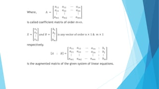 Where, A =
𝑎11 𝑎12
𝑎21 𝑎22
⋯ 𝑎1𝑛
⋯ 𝑎2𝑛
⋮ ⋮
𝑎 𝑚1 𝑎 𝑚2
⋮
⋯ 𝑎 𝑚𝑛
is called coefficient matrix of order m×n.
𝑋 =
𝑥1
𝑥2
⋮
𝑥 𝑛
𝑎𝑛𝑑 𝐵 =
𝑏1
𝑏2
⋮
𝑏 𝑚
is any vector of order n × 1 & 𝑚 × 1
respectively.
𝐴 : 𝐵 =
𝑎11 𝑎12
𝑎21 𝑎22
⋯ 𝑎1𝑛 : 𝑏1
⋯ 𝑎2𝑛 : 𝑏2
⋮ ⋮
𝑎 𝑚1 𝑎 𝑚2
⋮ ∶ ⋮
⋯ 𝑎 𝑚𝑛 : 𝑏 𝑚
is the augmented matrix of the given system of linear equations.
 