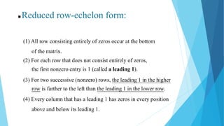 (1) All row consisting entirely of zeros occur at the bottom
of the matrix.
(2) For each row that does not consist entirely of zeros,
the first nonzero entry is 1 (called a leading 1).
(3) For two successive (nonzero) rows, the leading 1 in the higher
row is farther to the left than the leading 1 in the lower row.
 Reduced row-echelon form:
(4) Every column that has a leading 1 has zeros in every position
above and below its leading 1.
 