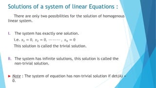 Solutions of a system of linear Equations :
There are only two possibilities for the solution of homogenous
linear system.
I. The system has exactly one solution.
i.e. 𝑥1 = 0, 𝑥2 = 0, ⋯ ⋯ ⋯ , 𝑥 𝑛 = 0
This solution is called the trivial solution.
II. The system has infinite solutions, this solution is called the
non-trivial solution.
 Note : The system of equation has non-trivial solution if det(A) =
0.
 