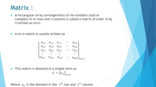 Matrix :
 A rectangular array (arrangement) of mn numbers (real or
complex) in m rows and n columns is called a matrix of order m by
n written as m×n.
 A m×n matrix is usually written as
𝑎11 𝑎12 𝑎13
𝑎21 𝑎22 𝑎23
𝑎31 𝑎32 𝑎33
⋯
⋯
⋯
𝑎1𝑛
𝑎2𝑛
𝑎3𝑛
⋮ ⋮ ⋮ ⋮
𝑎 𝑚1 𝑎 𝑚2 𝑎 𝑚3 ⋯ 𝑎 𝑚𝑛 𝑚×𝑛
 This matrix is denoted in a simple form as
𝐴 = 𝑎𝑖𝑗 𝑚×𝑛
Where 𝑎𝑖𝑗 is the element in the 𝑖 𝑡ℎ
row and 𝑗 𝑡ℎ
column
 