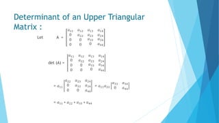 Determinant of an Upper Triangular
Matrix :
Let A =
𝑎11 𝑎12
0 𝑎22
𝑎13 𝑎14
𝑎23 𝑎24
0 0
0 0
𝑎33 𝑎34
0 𝑎44
det (A) =
𝑎11 𝑎12
0 𝑎22
𝑎13 𝑎14
𝑎23 𝑎24
0 0
0 0
𝑎33 𝑎34
0 𝑎44
= 𝑎11
𝑎22 𝑎23 𝑎24
0 𝑎33 𝑎34
0 0 𝑎44
= 𝑎11 𝑎22
𝑎33 𝑎34
0 𝑎44
= 𝑎11 ∗ 𝑎22 ∗ 𝑎33 ∗ 𝑎44
 