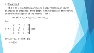  Theorem-2 :
If A is an 𝑛 × 𝑛 triangular matrix ( upper triangular, lower
triangular or diagonal ) then det(A) is the product of the entries
on the main diagonal of the matrix. That is
det (A) = 𝑎11 ∗ 𝑎22 ∗ 𝑎33 ⋯ ⋯ ⋯ 𝑎 𝑚𝑛
i.e.
If A =
2 7
0 −3
−3 8
7 5
0 0
0 0
6 7
0 9
then
det(A) = (2) (−3) (6) (9)
= −324
 