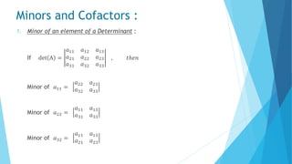 Minors and Cofactors :
1. Minor of an element of a Determinant :
If det A =
𝑎11 𝑎12 𝑎13
𝑎21 𝑎22 𝑎23
𝑎31 𝑎32 𝑎33
, 𝑡ℎ𝑒𝑛
Minor of 𝑎11 =
𝑎22 𝑎23
𝑎32 𝑎33
Minor of 𝑎22 =
𝑎11 𝑎13
𝑎31 𝑎33
Minor of 𝑎32 =
𝑎11 𝑎13
𝑎21 𝑎23
 