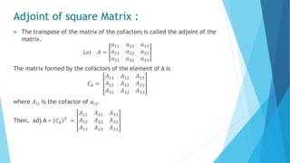 Adjoint of square Matrix :
 The transpose of the matrix of the cofactors is called the adjoint of the
matrix.
𝐿𝑒𝑡 𝐴 =
𝑎11 𝑎12 𝑎13
𝑎21 𝑎22 𝑎23
𝑎31 𝑎32 𝑎33
The matrix formed by the cofactors of the element of A is
𝐶𝐴 =
𝐴11 𝐴12 𝐴13
𝐴21 𝐴22 𝐴23
𝐴31 𝐴32 𝐴33
where 𝐴𝑖𝑗 is the cofactor of 𝑎𝑖𝑗.
Then, adj A = 𝐶𝐴
𝑇 =
𝐴11 𝐴21 𝐴31
𝐴12 𝐴22 𝐴32
𝐴13 𝐴23 𝐴33
 