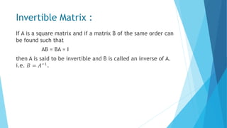 Invertible Matrix :
If A is a square matrix and if a matrix B of the same order can
be found such that
AB = BA = I
then A is said to be invertible and B is called an inverse of A.
i.e. 𝐵 = 𝐴−1.
 
