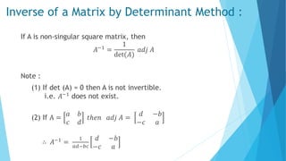 Inverse of a Matrix by Determinant Method :
If A is non-singular square matrix, then
𝐴−1
=
1
det(𝐴)
𝑎𝑑𝑗 𝐴
Note :
(1) If det (A) = 0 then A is not invertible.
i.e. 𝐴−1 does not exist.
(2) If A =
𝑎 𝑏
𝑐 𝑑
𝑡ℎ𝑒𝑛 𝑎𝑑𝑗 𝐴 =
𝑑 −𝑏
−𝑐 𝑎
∴ 𝐴−1 =
1
𝑎𝑑−𝑏𝑐
𝑑 −𝑏
−𝑐 𝑎
 