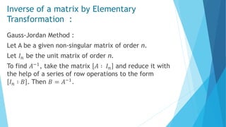 Inverse of a matrix by Elementary
Transformation :
Gauss-Jordan Method :
Let A be a given non-singular matrix of order n.
Let 𝐼 𝑛 be the unit matrix of order n.
To find 𝐴−1, take the matrix 𝐴 ∶ 𝐼 𝑛 and reduce it with
the help of a series of row operations to the form
𝐼 𝑛 ∶ 𝐵 . Then 𝐵 = 𝐴−1.
 