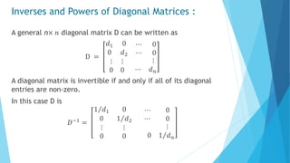 Inverses and Powers of Diagonal Matrices :
A general n× 𝑛 diagonal matrix D can be written as
D =
𝑑1 0
0 𝑑2
⋯ 0
⋯ 0
⋮ ⋮
0 0
⋮
⋯ 𝑑 𝑛
A diagonal matrix is invertible if and only if all of its diagonal
entries are non-zero.
In this case D is
𝐷−1
=
1 𝑑1 0
0 1 𝑑2
⋯ 0
⋯ 0
⋮ ⋮
0 0
⋮
0 1 𝑑 𝑛
 
