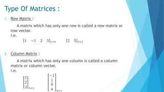 Type Of Matrices :
1. Row Matrix :
A matrix which has only one row is called a row matrix or
row vector.
i.e.
1 −1 2 3 1×4 2 5 1×2
2. Column Matrix :
A matrix which has only one column is called a column
matrix or column vector.
i.e.
1
2
3 3×1
−1
1
0
4 4×1
 