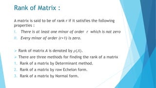 Rank of Matrix :
A matrix is said to be of rank r if it satisfies the following
properties :
I. There is at least one minor of order r which is not zero
II. Every minor of order (r+1) is zero.
 Rank of matrix A is denoted by 𝜌(𝐴).
 There are three methods for finding the rank of a matrix
1. Rank of a matrix by Determinant method.
2. Rank of a matrix by row Echelon form.
3. Rank of a matrix by Normal form.
 