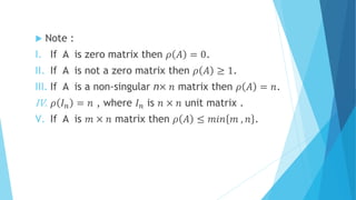  Note :
I. If A is zero matrix then 𝜌 𝐴 = 0.
II. If A is not a zero matrix then 𝜌 𝐴 ≥ 1.
III. If A is a non-singular n× 𝑛 matrix then 𝜌 𝐴 = 𝑛.
IV. 𝜌 𝐼 𝑛 = 𝑛 , where 𝐼 𝑛 is 𝑛 × 𝑛 unit matrix .
V. If A is 𝑚 × 𝑛 matrix then 𝜌 𝐴 ≤ 𝑚𝑖𝑛 𝑚 , 𝑛 .
 