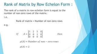 Rank of Matrix by Row Echelon Form :
The rank of a matrix in row echelon form is equal to the
number of non-zero rows of the matrix.
i.e.
Rank of matrix = Number of non-zero rows
e.g.
𝐼𝑓 𝐴 =
1 2
0 0
5 0
1 0
0 0 0 0
𝑡ℎ𝑒𝑛
𝜌 𝐴 = 𝑁𝑢𝑚𝑏𝑒𝑟 𝑜𝑓 𝑛𝑜𝑛 − 𝑧𝑒𝑟𝑜 𝑟𝑜𝑤𝑠
𝜌 𝐴 = 2
 